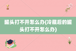 罐头打不开怎么办(冷藏后的罐头打不开怎么办)