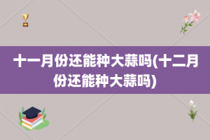 十一月份还能种大蒜吗(十二月份还能种大蒜吗)