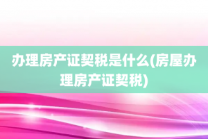 办理房产证契税是什么(房屋办理房产证契税)