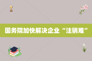 国务院加快解决企业“注销难”
