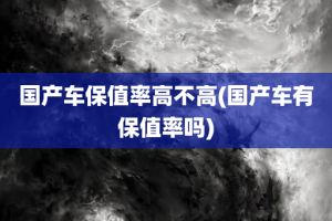 国产车保值率高不高(国产车有保值率吗)