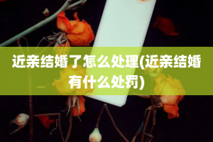 近亲结婚了怎么处理(近亲结婚有什么处罚)