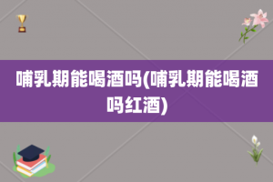 哺乳期能喝酒吗(哺乳期能喝酒吗红酒)