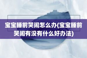 宝宝睡前哭闹怎么办(宝宝睡前哭闹有没有什么好办法)