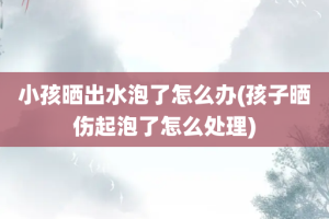 小孩晒出水泡了怎么办(孩子晒伤起泡了怎么处理)