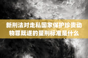 新刑法对走私国家保护珍贵动物罪既遂的量刑标准是什么