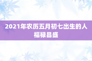 2021年农历五月初七出生的人福禄昌盛