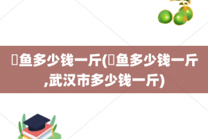 鳡鱼多少钱一斤(鳡鱼多少钱一斤,武汉市多少钱一斤)