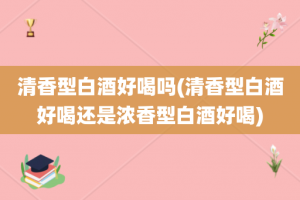 清香型白酒好喝吗(清香型白酒好喝还是浓香型白酒好喝)