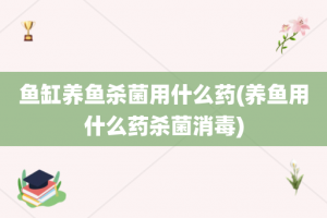 鱼缸养鱼杀菌用什么药(养鱼用什么药杀菌消毒)