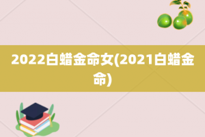 2022白蜡金命女(2021白蜡金命)
