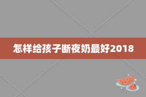 怎样给孩子断夜奶最好2018
