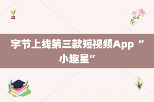 字节上线第三款短视频App“小趣星”