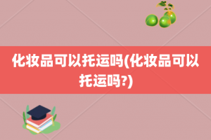 化妆品可以托运吗(化妆品可以托运吗?)