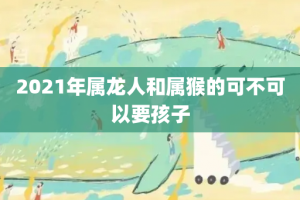 2021年属龙人和属猴的可不可以要孩子