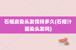 石榴皮染头发保持多久(石榴汁能染头发吗)