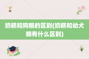 奶糕和狗粮的区别(奶糕和幼犬粮有什么区别)