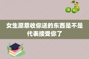 女生愿意收你送的东西是不是代表接受你了