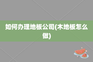 如何办理地板公司(木地板怎么做)