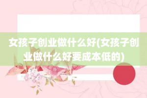 女孩子创业做什么好(女孩子创业做什么好要成本低的)