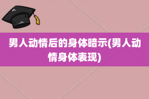 男人动情后的身体暗示(男人动情身体表现)