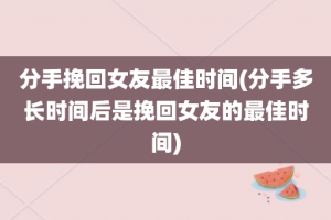 分手挽回女友最佳时间(分手多长时间后是挽回女友的最佳时间)