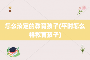 怎么淡定的教育孩子(平时怎么样教育孩子)