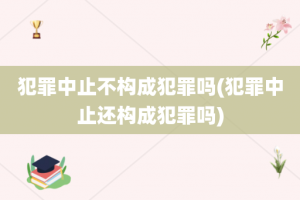 犯罪中止不构成犯罪吗(犯罪中止还构成犯罪吗)