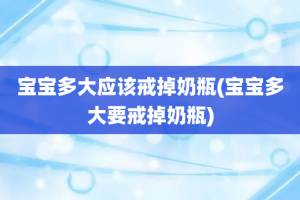 宝宝多大应该戒掉奶瓶(宝宝多大要戒掉奶瓶)