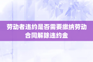 劳动者违约是否需要缴纳劳动合同解除违约金