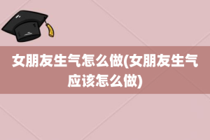 女朋友生气怎么做(女朋友生气应该怎么做)