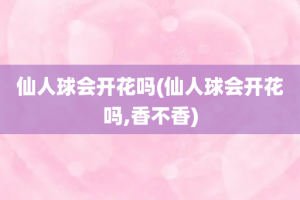 仙人球会开花吗(仙人球会开花吗,香不香)