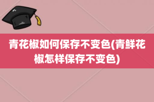 青花椒如何保存不变色(青鲜花椒怎样保存不变色)