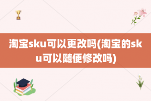 淘宝sku可以更改吗(淘宝的sku可以随便修改吗)