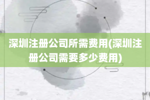 深圳注册公司所需费用(深圳注册公司需要多少费用)
