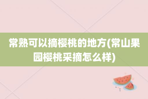 常熟可以摘樱桃的地方(常山果园樱桃采摘怎么样)
