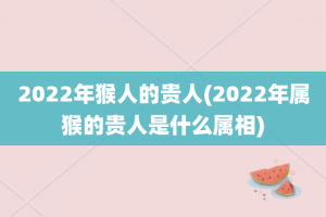 2022年猴人的贵人(2022年属猴的贵人是什么属相)