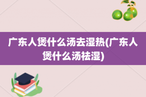 广东人煲什么汤去湿热(广东人煲什么汤祛湿)