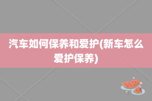 汽车如何保养和爱护(新车怎么爱护保养)