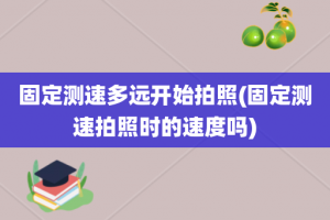 固定测速多远开始拍照(固定测速拍照时的速度吗)