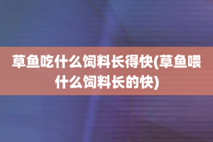草鱼吃什么饲料长得快(草鱼喂什么饲料长的快)