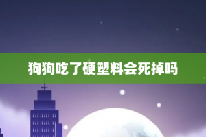 狗狗吃了硬塑料会死掉吗