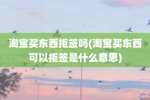 淘宝买东西拒签吗(淘宝买东西可以拒签是什么意思)