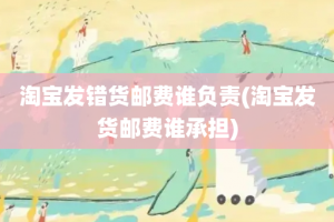 淘宝发错货邮费谁负责(淘宝发货邮费谁承担)