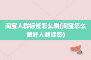 淘宝人群标签怎么刷(淘宝怎么做好人群标签)