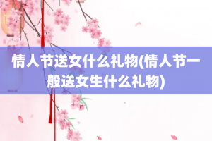 情人节送女什么礼物(情人节一般送女生什么礼物)