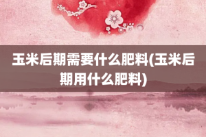 玉米后期需要什么肥料(玉米后期用什么肥料)