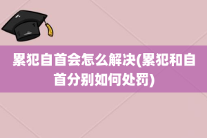 累犯自首会怎么解决(累犯和自首分别如何处罚)