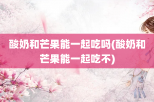 酸奶和芒果能一起吃吗(酸奶和芒果能一起吃不)