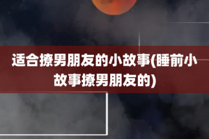 适合撩男朋友的小故事(睡前小故事撩男朋友的)